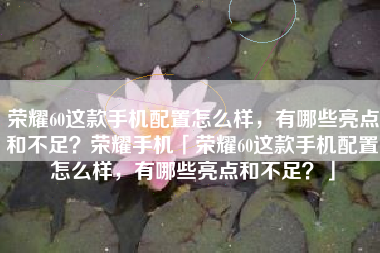 荣耀60这款手机配置怎么样，有哪些亮点和不足？荣耀手机「荣耀60这款手机配置怎么样，有哪些亮点和不足？」
