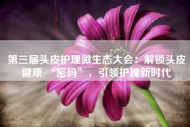 第三届头皮护理微生态大会：解锁头皮健康 “密码”，引领护理新时代