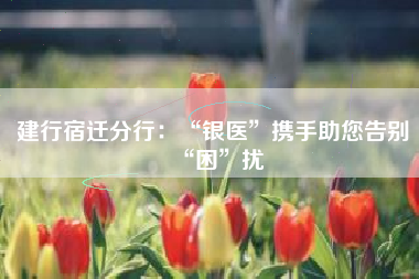 建行宿迁分行：“银医”携手助您告别“困”扰