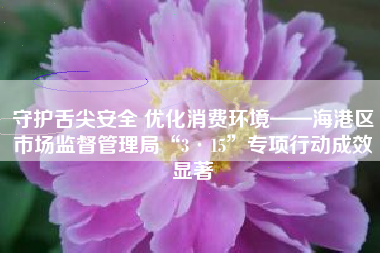 守护舌尖安全 优化消费环境——海港区市场监督管理局“3·15”专项行动成效显著