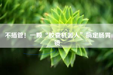 不插管！一颗“胶囊机器人”搞定肠胃镜