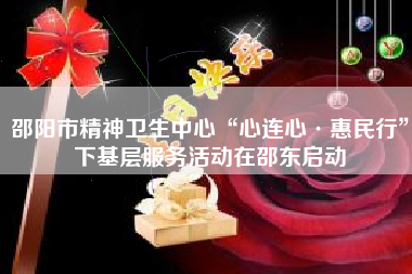 邵阳市精神卫生中心“心连心·惠民行”下基层服务活动在邵东启动