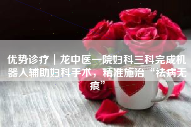 优势诊疗┃龙中医一院妇科三科完成机器人辅助妇科手术，精准施治“祛病无痕”