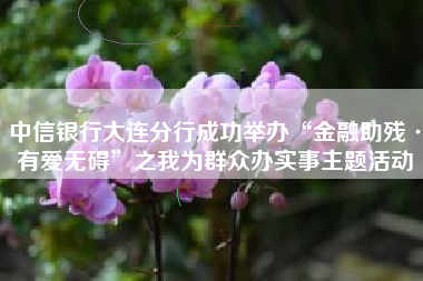 中信银行大连分行成功举办“金融助残·有爱无碍”之我为群众办实事主题活动